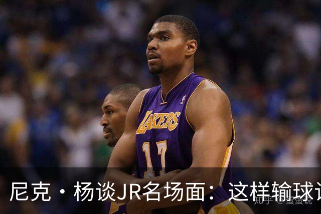 尼克·杨谈JR名场面：这样输球让系列赛直接结束 老詹完全泄气了