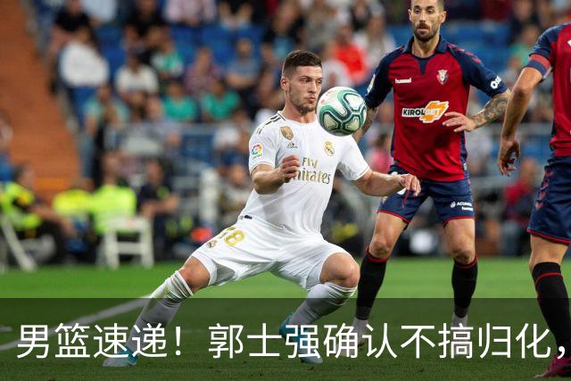 男篮速递！郭士强确认不搞归化，赵继伟受伤或缺席生死战，中国小组垫底