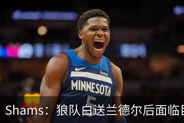 Shams：狼队白送兰德尔后面临巨大舆论压力 必须引进球星安抚华子